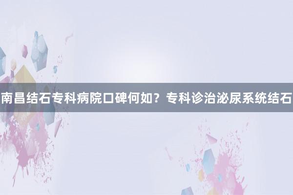 南昌结石专科病院口碑何如？专科诊治泌尿系统结石
